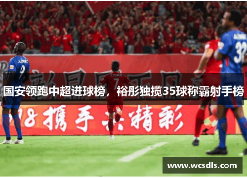 国安领跑中超进球榜，裕彤独揽35球称霸射手榜