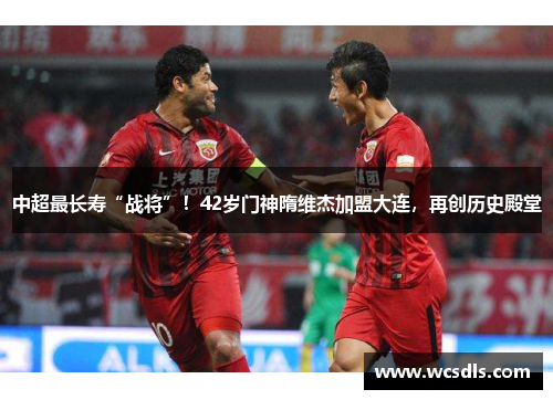 中超最长寿“战将”！42岁门神隋维杰加盟大连，再创历史殿堂